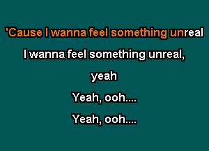 'Cause I wanna feel something unreal

I wanna feel something unreal,
yeah
Yeah, ooh....
Yeah, ooh....