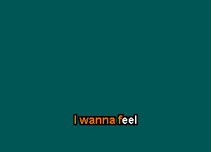 I wanna feel