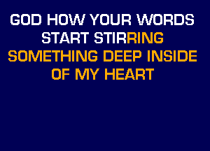 GOD HOW YOUR WORDS
START STIRRING
SOMETHING DEEP INSIDE
OF MY HEART