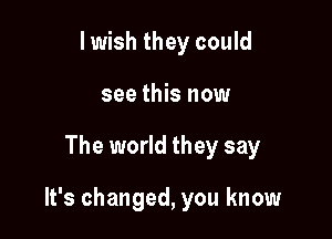 I wish they could
see this now

The world they say

It's changed, you know