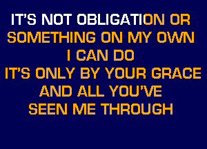 ITS NOT OBLIGATION 0R
SOMETHING ON MY OWN
I CAN DO
ITS ONLY BY YOUR GRACE
AND ALL YOU'VE
SEEN ME THROUGH