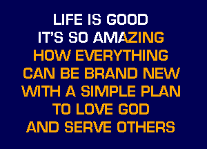 LIFE IS GOOD
ITS SO AMAZING
HOW EVERYTHING
CAN BE BRAND NEW
WITH A SIMPLE PLAN
TO LOVE GOD
AND SERVE OTHERS