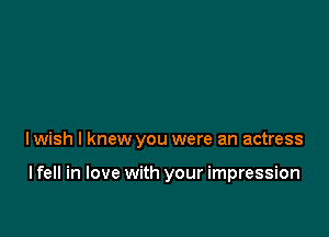 I wish I knew you were an actress

I fell in love with your impression