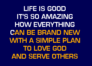 LIFE IS GOOD
ITS SO AMAZING
HOW EVERYTHING
CAN BE BRAND NEW
WITH A SIMPLE PLAN
TO LOVE GOD
AND SERVE OTHERS