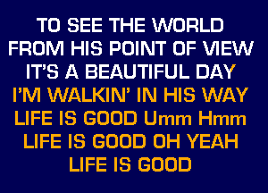TO SEE THE WORLD
FROM HIS POINT OF VIEW
ITS A BEAUTIFUL DAY
I'M WALKIN' IN HIS WAY
LIFE IS GOOD Umm Hmm
LIFE IS GOOD OH YEAH
LIFE IS GOOD