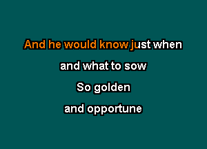 And he would knowjust when

and what to sow
So golden

and opportune