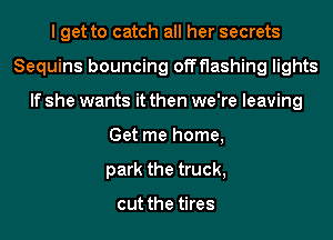 I get to catch all her secrets
Sequins bouncing offflashing lights
If she wants it then we're leaving
Get me home,
park the truck,

cut the tires