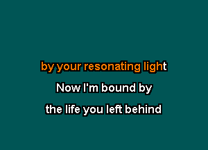 by your resonating light

Now I'm bound by
the life you left behind