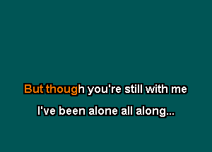 But though you're still with me

I've been alone all along...