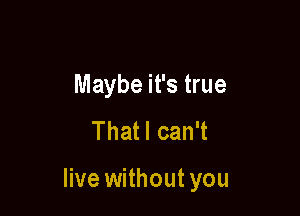 Maybe it's true
Thatl can't

live without you