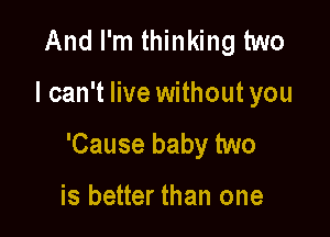 And I'm thinking two

I can't live without you

'Cause baby two

is better than one