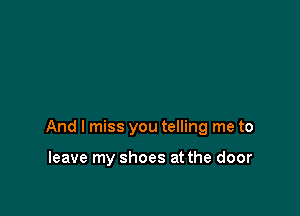 And I miss you telling me to

leave my shoes at the door