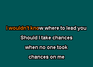 lwouldn't know where to lead you

Should ltake chances
when no one took

chances on me