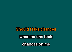 Should ltake chances

when no one took

chances on me