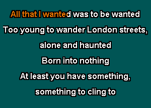 All that I wanted was to be wanted
Too young to wander London streets,
alone and haunted
Born into nothing
At least you have something,

something to cling to