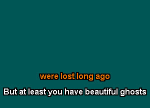 were lost long ago

But at least you have beautiful ghosts