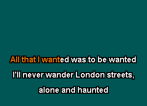 All that I wanted was to be wanted

I'll never wander London streets,

alone and haunted