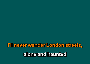 I'll never wander London streets,

alone and haunted