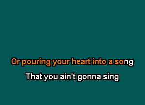 0r pouring your heart into a song

That you ain't gonna sing