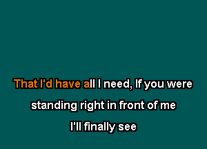 That I'd have all I need, lfyou were

standing right in front of me

I'll finally see