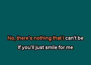 No, there's nothing that I can't be

If you'll just smile for me