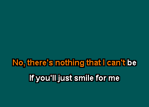 No, there's nothing that I can't be

If you'll just smile for me