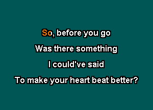 So, before you go

Was there something

I could've said

To make your heart beat better?