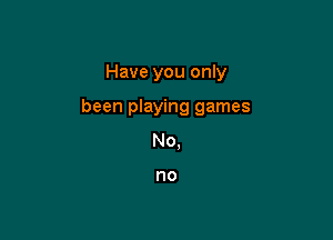 Have you only

been playing games

No,

no