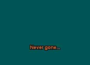 Never gone...