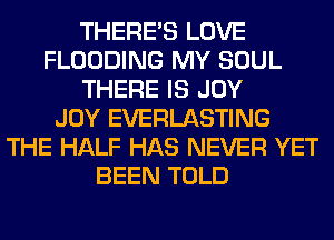 THERE'S LOVE
FLOODING MY SOUL
THERE IS JOY
JOY EVERLASTING
THE HALF HAS NEVER YET
BEEN TOLD