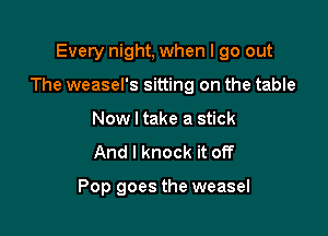 Every night, when I go out

The weasel's sitting on the table

Now I take a stick
And I knock it of?

Pop goes the weasel