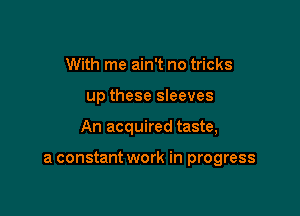 With me ain't no tricks

up these sleeves

An acquired taste,

a constant work in progress