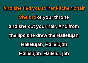 And she tied you to her kitchen chair
She broke your throne
and she cut your hair, And from
the lips she drew the Hallelujah
Hallelujah, Hallelujah
Hallelujah, Hallelu...jah