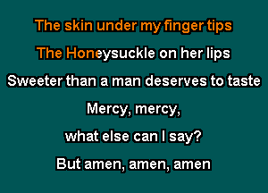 The skin under my finger tips
The Honeysuckle on her lips
Sweeter than a man deserves to taste
Mercy, mercy,
what else can I say?

But amen, amen, amen