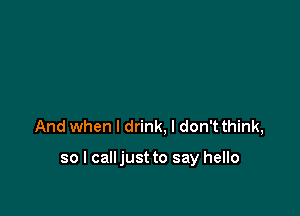 And when I drink, I don't think,

so I calljust to say hello