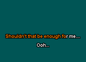 Shouldn't that be enough for me....
Ooh...
