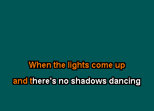 When the lights come up

and there's no shadows dancing