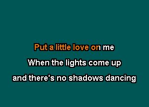 Put a little love on me

When the lights come up

and there's no shadows dancing
