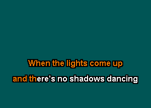 When the lights come up

and there's no shadows dancing