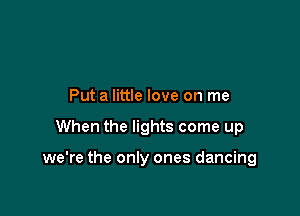 Put a little love on me

When the lights come up

we're the only ones dancing