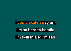 lcould skate away on,

I'm so hard to handle

I'm selfish and I'm sad