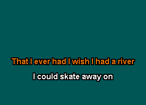 That I ever had I wish I had a river

lcould skate away on