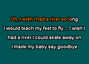 Oh, I wish I had a river so long
I would teach my feet to fly.... I wish I
had a river I could skate away on

I made my baby say goodbye