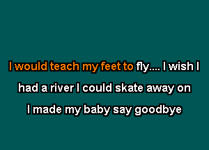 I would teach my feet to fly.... I wish I

had a riverl could skate away on

I made my baby say goodbye