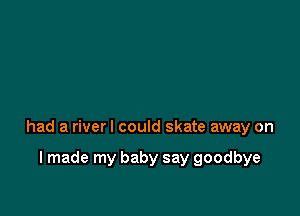 had a riverl could skate away on

I made my baby say goodbye