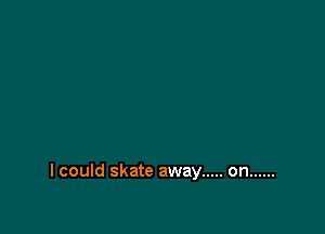 I could skate away ..... on ......