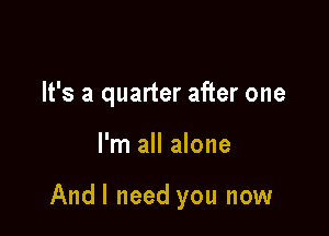 It's a quarter after one

I'm all alone

Andl need you now