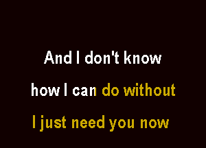 And I don't know

howl can do without

ljust need you now