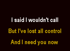I said I wouldn't call

But I've lost all control

Andl need you now