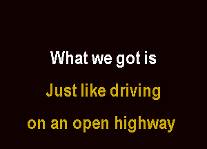 What we got is

Just like driving

on an open highway